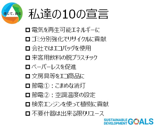 「私達の10の宣言」電気を再生可能エネルギーに、ゴミ分別強化でリサイクルに貢献、会社ではエコバッグを使用、来客用飲料の脱プラスチック、ペーパーレスを促進、文房具等をエコ商品に、節電①こまめな消灯、節電②空調温度の設定、検索エンジンを使って植樹に貢献、不要什器はできる限りリユース